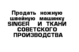 Продать  ножную  швейную  машинку  SINGER    И  ТКАНИ  СОВЕТСКОГО  ПРОИЗВОДСТВА 